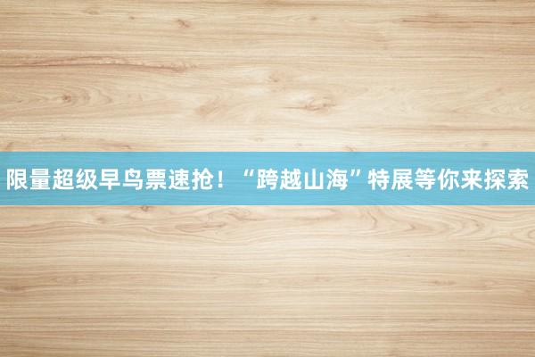 限量超级早鸟票速抢！“跨越山海”特展等你来探索