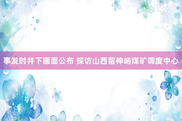 事发时井下画面公布 探访山西留神峪煤矿调度中心