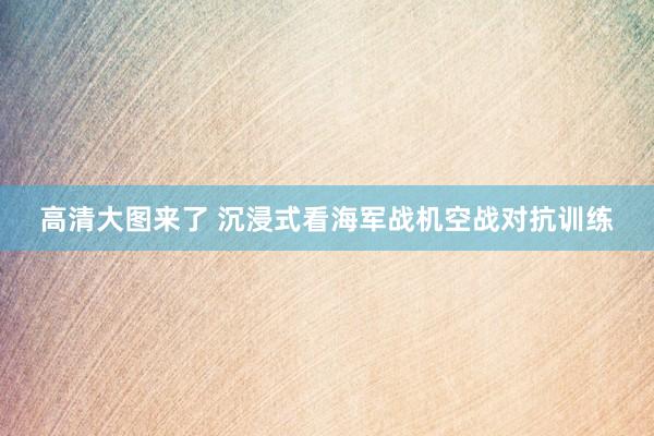 高清大图来了 沉浸式看海军战机空战对抗训练