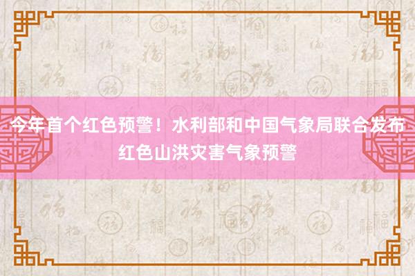 今年首个红色预警！水利部和中国气象局联合发布红色山洪灾害气象预警