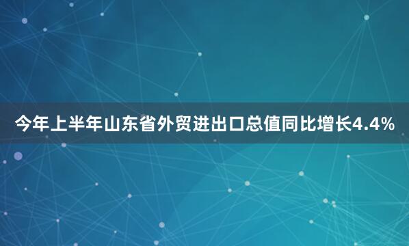今年上半年山东省外贸进出口总值同比增长4.4%