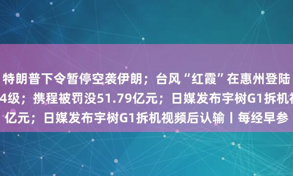 特朗普下令暂停空袭伊朗；台风“红霞”在惠州登陆，中心附近最大风力14级；携程被罚没51.79亿元；日媒发布宇树G1拆机视频后认输丨每经早参