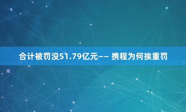 合计被罚没51.79亿元—— 携程为何挨重罚