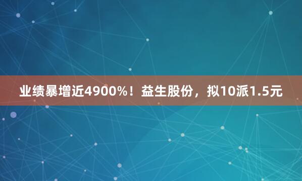 业绩暴增近4900%！益生股份，拟10派1.5元