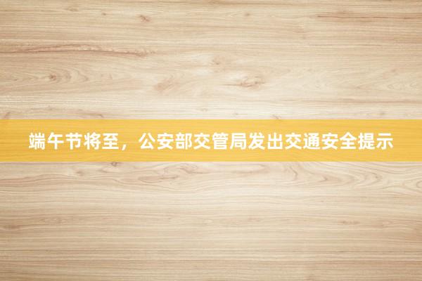 端午节将至，公安部交管局发出交通安全提示