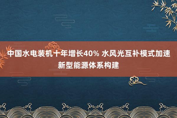 中国水电装机十年增长40% 水风光互补模式加速新型能源体系构建