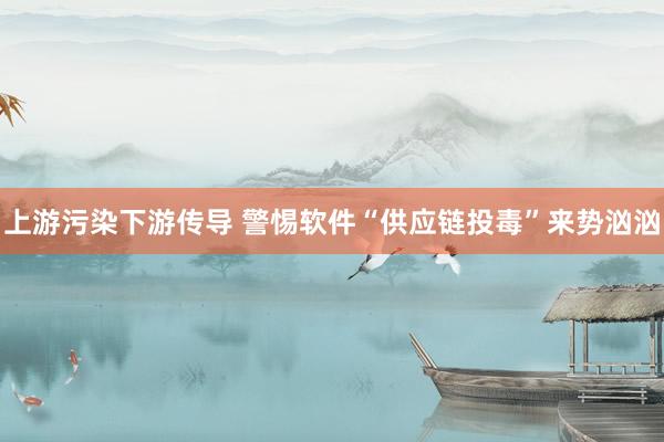 上游污染下游传导 警惕软件“供应链投毒”来势汹汹