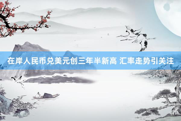 在岸人民币兑美元创三年半新高 汇率走势引关注