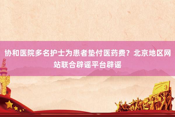 协和医院多名护士为患者垫付医药费？北京地区网站联合辟谣平台辟谣