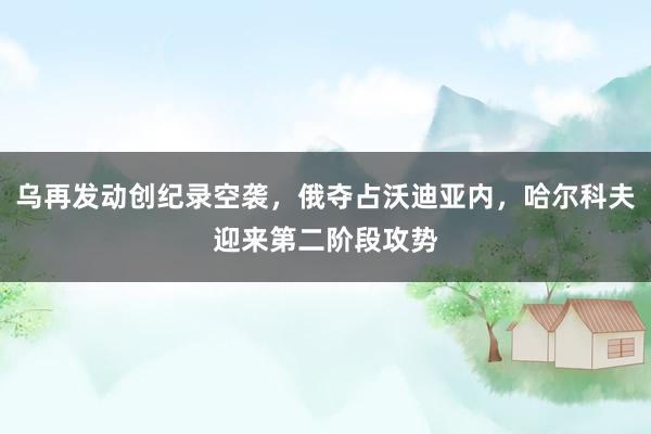 乌再发动创纪录空袭，俄夺占沃迪亚内，哈尔科夫迎来第二阶段攻势