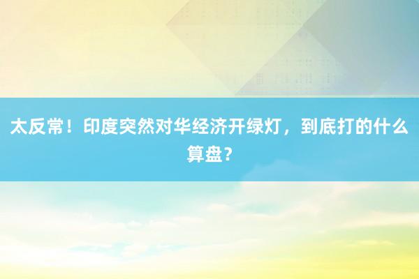 太反常！印度突然对华经济开绿灯，到底打的什么算盘？