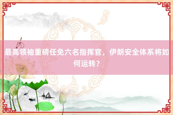 最高领袖重磅任免六名指挥官，伊朗安全体系将如何运转？