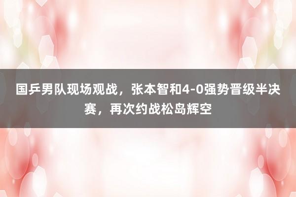 国乒男队现场观战，张本智和4-0强势晋级半决赛，再次约战松岛辉空