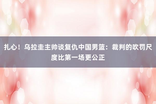 扎心！乌拉圭主帅谈复仇中国男篮：裁判的吹罚尺度比第一场更公正