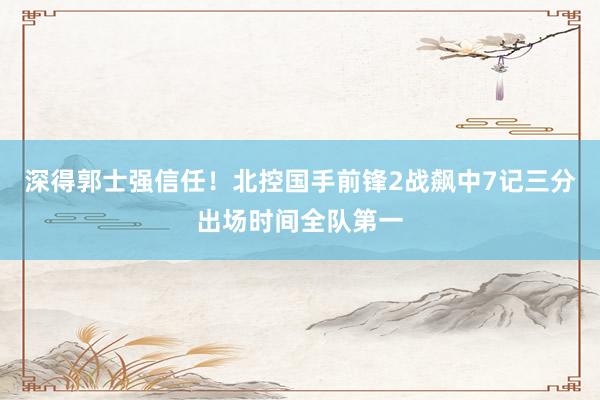 深得郭士强信任！北控国手前锋2战飙中7记三分出场时间全队第一