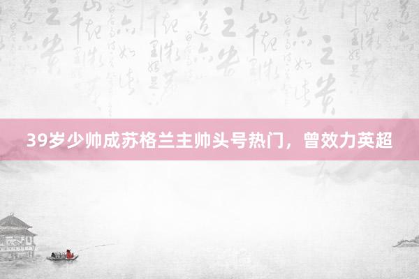 39岁少帅成苏格兰主帅头号热门，曾效力英超