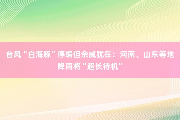 台风“白海豚”停编但余威犹在：河南、山东等地降雨将“超长待机”