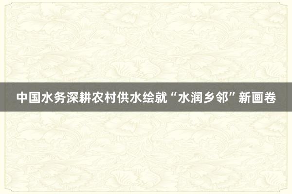 中国水务深耕农村供水绘就“水润乡邻”新画卷