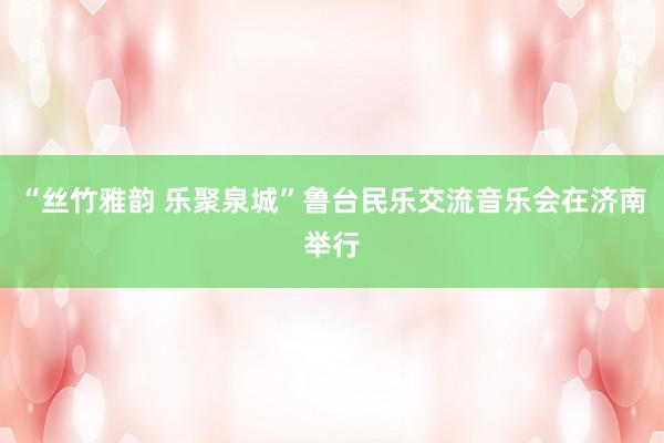 “丝竹雅韵 乐聚泉城”鲁台民乐交流音乐会在济南举行