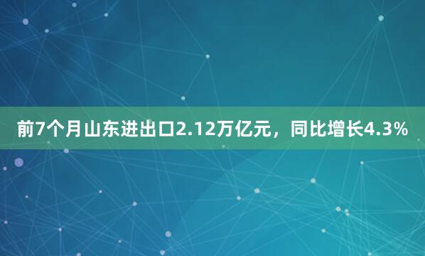 前7个月山东进出口2.12万亿元，同比增长4.3%