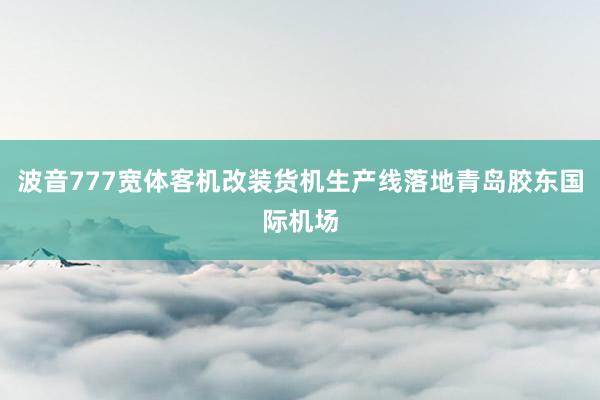 波音777宽体客机改装货机生产线落地青岛胶东国际机场