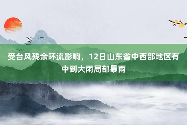 受台风残余环流影响，12日山东省中西部地区有中到大雨局部暴雨
