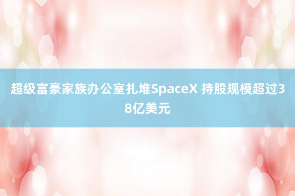 超级富豪家族办公室扎堆SpaceX 持股规模超过38亿美元