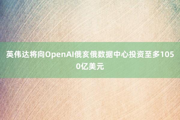 英伟达将向OpenAI俄亥俄数据中心投资至多1050亿美元