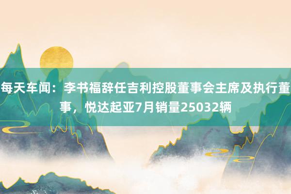 每天车闻：李书福辞任吉利控股董事会主席及执行董事，悦达起亚7月销量25032辆