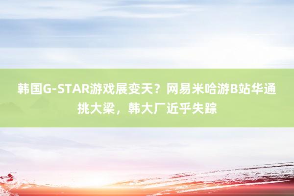 韩国G-STAR游戏展变天？网易米哈游B站华通挑大梁，韩大厂近乎失踪