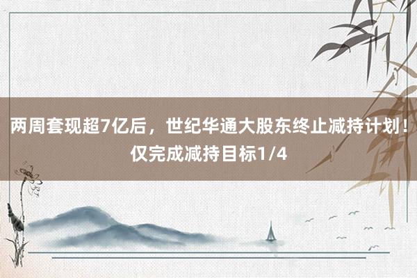 两周套现超7亿后，世纪华通大股东终止减持计划！仅完成减持目标1/4