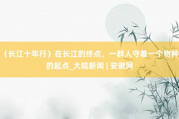 （长江十年行）在长江的终点，一群人守着一个物种的起点_大皖新闻 | 安徽网