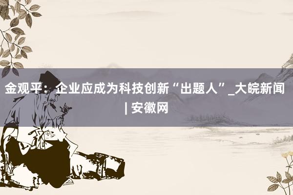 金观平：企业应成为科技创新“出题人”_大皖新闻 | 安徽网