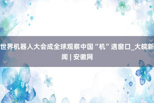 世界机器人大会成全球观察中国“机”遇窗口_大皖新闻 | 安徽网