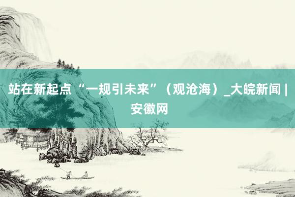站在新起点 “一规引未来”（观沧海）_大皖新闻 | 安徽网