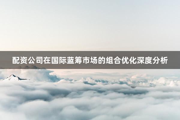 配资公司在国际蓝筹市场的组合优化深度分析