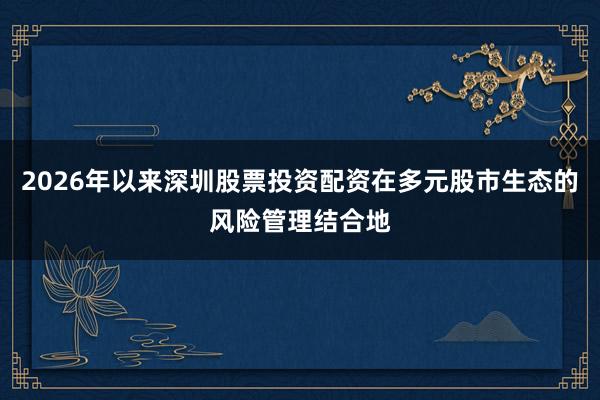 2026年以来深圳股票投资配资在多元股市生态的风险管理结合地