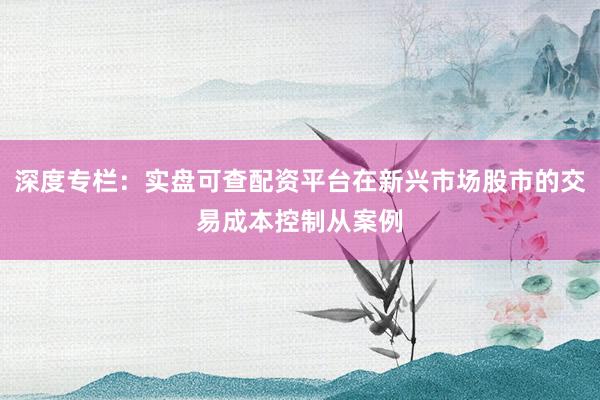 深度专栏：实盘可查配资平台在新兴市场股市的交易成本控制从案例