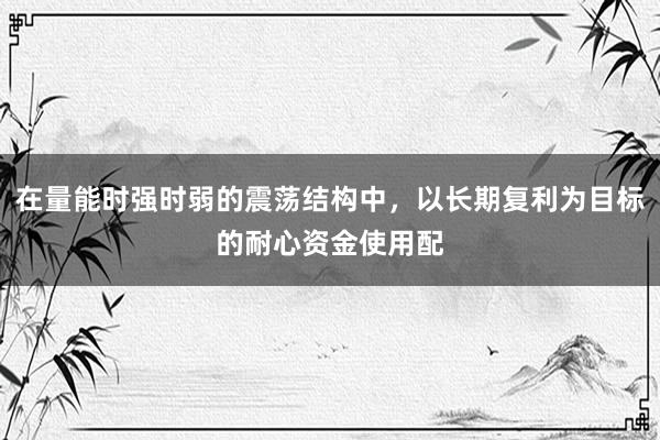 在量能时强时弱的震荡结构中，以长期复利为目标的耐心资金使用配