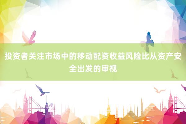 投资者关注市场中的移动配资收益风险比从资产安全出发的审视