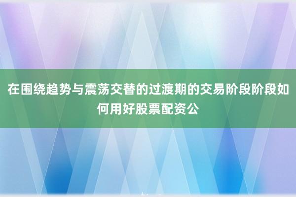 在围绕趋势与震荡交替的过渡期的交易阶段阶段如何用好股票配资公