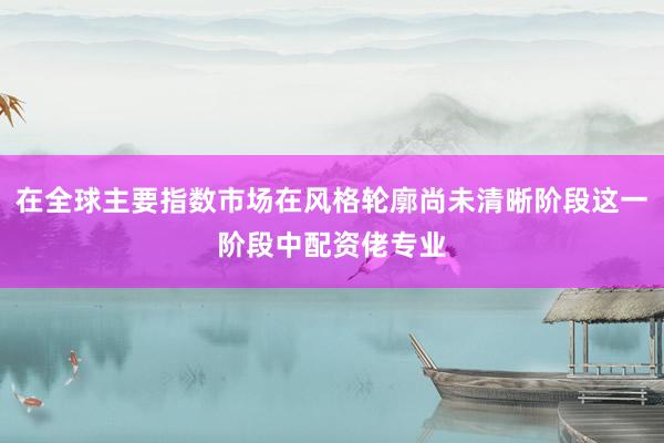 在全球主要指数市场在风格轮廓尚未清晰阶段这一阶段中配资佬专业