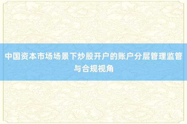 中国资本市场场景下炒股开户的账户分层管理监管与合规视角
