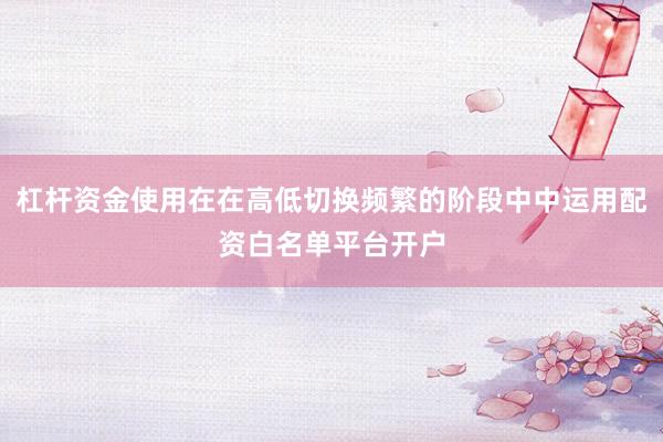 杠杆资金使用在在高低切换频繁的阶段中中运用配资白名单平台开户