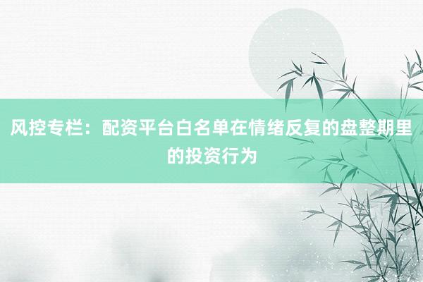 风控专栏：配资平台白名单在情绪反复的盘整期里的投资行为