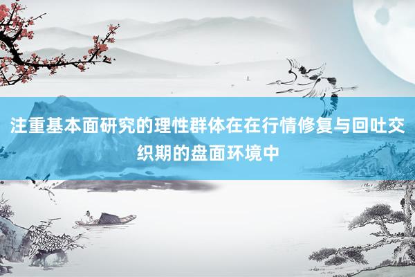 注重基本面研究的理性群体在在行情修复与回吐交织期的盘面环境中