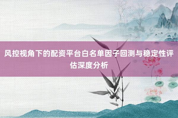风控视角下的配资平台白名单因子回测与稳定性评估深度分析
