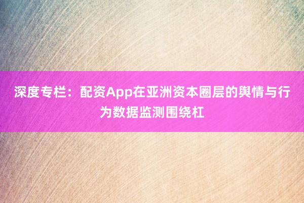 深度专栏:配资App在亚洲资本圈层的舆情与行为数据监测围绕杠