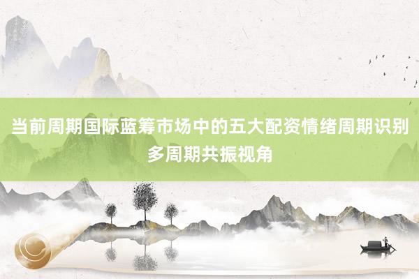 当前周期国际蓝筹市场中的五大配资情绪周期识别多周期共振视角