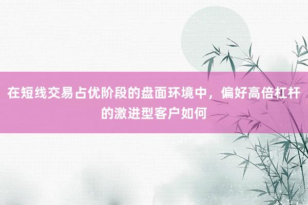 在短线交易占优阶段的盘面环境中，偏好高倍杠杆的激进型客户如何
